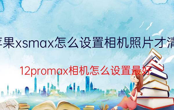 苹果xsmax怎么设置相机照片才清晰 12promax相机怎么设置最好？